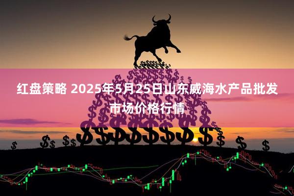 红盘策略 2025年5月25日山东威海水产品批发市场价格行情