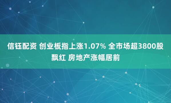 信钰配资 创业板指上涨1.07% 全市场超3800股飘红 房地产涨幅居前