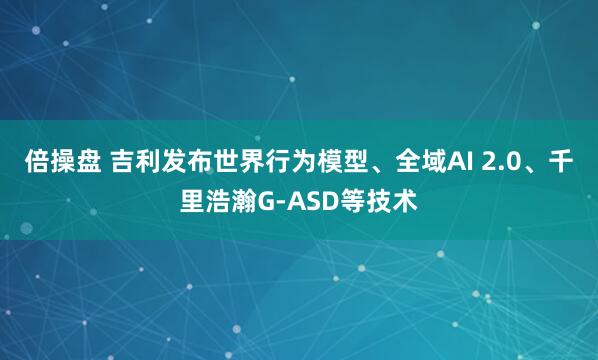 倍操盘 吉利发布世界行为模型、全域AI 2.0、千里浩瀚G-ASD等技术
