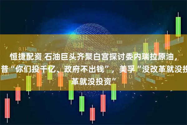 恒捷配资 石油巨头齐聚白宫探讨委内瑞拉原油，特朗普“你们投千亿、政府不出钱”，美孚“没改革就没投资”