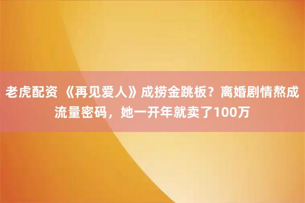老虎配资 《再见爱人》成捞金跳板？离婚剧情熬成流量密码，她一开年就卖了100万