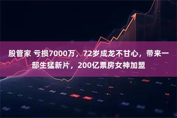 股管家 亏损7000万，72岁成龙不甘心，带来一部生猛新片，200亿票房女神加盟