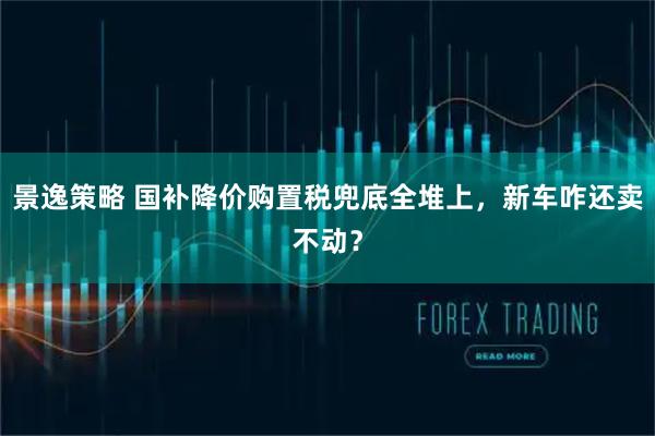 景逸策略 国补降价购置税兜底全堆上，新车咋还卖不动？