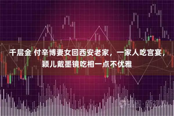 千层金 付辛博妻女回西安老家，一家人吃宫宴，颖儿戴墨镜吃相一点不优雅