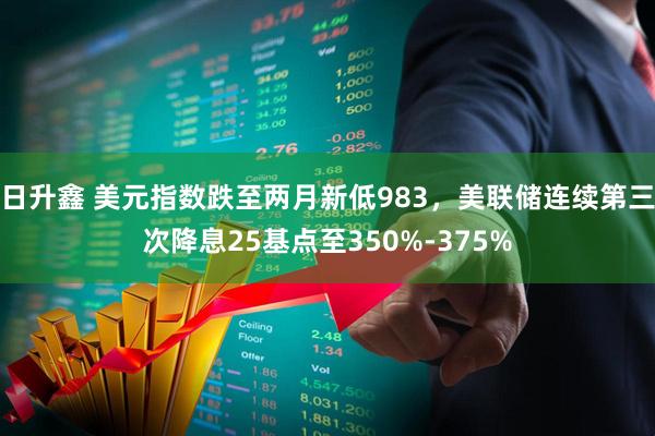 日升鑫 美元指数跌至两月新低983，美联储连续第三次降息25基点至350%-375%