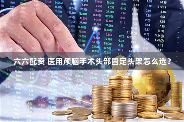 六六配资 医用颅脑手术头部固定头架怎么选？