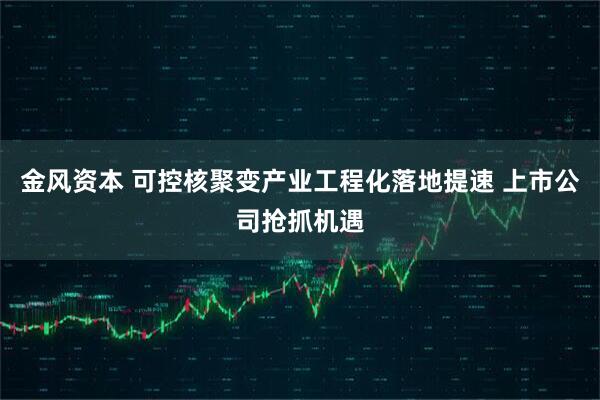 金风资本 可控核聚变产业工程化落地提速 上市公司抢抓机遇