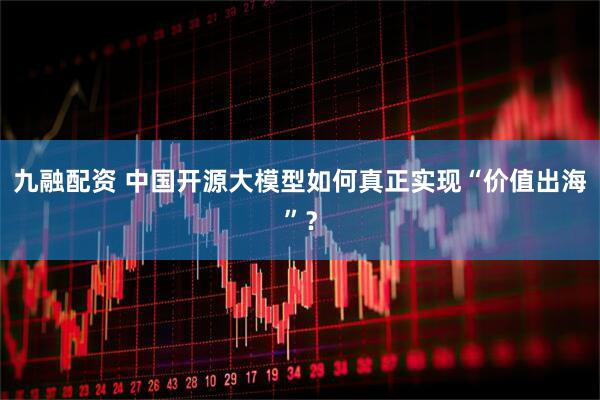 九融配资 中国开源大模型如何真正实现“价值出海”？
