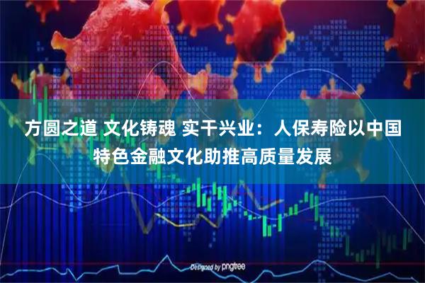 方圆之道 文化铸魂 实干兴业：人保寿险以中国特色金融文化助推高质量发展